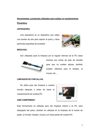 5
Herramientas y productos utilizados para realizar un mantenimiento
Preventivo.
ASPIRADORA
Una aspiradora es un dispositivo que utiliza
una bomba de aire para aspirar el polvo y otras
partículas pequeñas de suciedad.
BROCHAS:
Son utilizadas para la limpieza por lo regular internas de la PC estas
brochas son echas de pelo de camello
para que no suelten pelusa, también
pueden utilizarse para el teclado, el
mouse, etc.…
LIMPIADOR DE PANTALLAS:
Se utiliza para dar limpieza a nuestro
monitor después o antes de hacer el
mantenimiento de nuestra PC.
AIRE COMPRIMIDO:
Esta herramienta es utilizada para dar limpieza interna a la PC, para
despojarla del polvo, también es utilizada en la limpieza de la fuente de
poder, el monitor, teclado, mouse y en otras partes de nuestra PC.
 