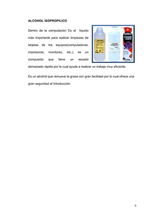 6
ALCOHOL ISOPROPILICO
Dentro de la computación Es el líquido
más importante para realizar limpiezas de
tarjetas de los equipos(computadoras,
impresoras, monitores, etc.), es un
compuesto que tiene un secado
demasiado rápido por lo cual ayuda a realizar un trabajo muy eficiente.
Es un alcohol que remueve la grasa con gran facilidad por lo cual ofrece una
gran seguridad al Introducción.
 