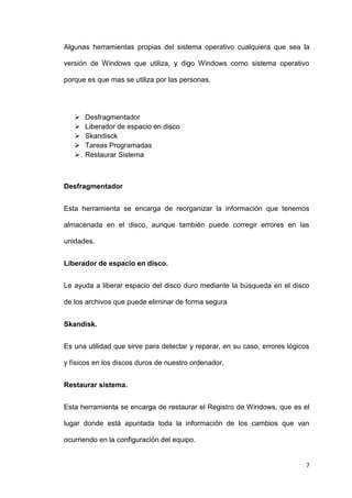 7
Algunas herramientas propias del sistema operativo cualquiera que sea la
versión de Windows que utiliza, y digo Windows como sistema operativo
porque es que mas se utiliza por las personas.
 Desfragmentador
 Liberador de espacio en disco
 Skandisck
 Tareas Programadas
 Restaurar Sistema
Desfragmentador
Esta herramienta se encarga de reorganizar la información que tenemos
almacenada en el disco, aunque también puede corregir errores en las
unidades.
Liberador de espacio en disco.
Le ayuda a liberar espacio del disco duro mediante la búsqueda en el disco
de los archivos que puede eliminar de forma segura
Skandisk.
Es una utilidad que sirve para detectar y reparar, en su caso, errores lógicos
y físicos en los discos duros de nuestro ordenador.
Restaurar sistema.
Esta herramienta se encarga de restaurar el Registro de Windows, que es el
lugar donde está apuntada toda la información de los cambios que van
ocurriendo en la configuración del equipo.
 