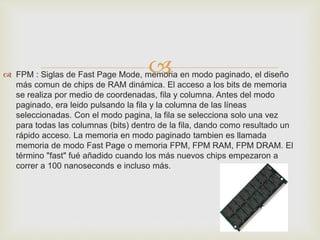  
 FPM : Siglas de Fast Page Mode, memoria en modo paginado, el diseño 
más comun de chips de RAM dinámica. El acceso a los bits de memoria 
se realiza por medio de coordenadas, fila y columna. Antes del modo 
paginado, era leido pulsando la fila y la columna de las líneas 
seleccionadas. Con el modo pagina, la fila se selecciona solo una vez 
para todas las columnas (bits) dentro de la fila, dando como resultado un 
rápido acceso. La memoria en modo paginado tambien es llamada 
memoria de modo Fast Page o memoria FPM, FPM RAM, FPM DRAM. El 
término "fast" fué añadido cuando los más nuevos chips empezaron a 
correr a 100 nanoseconds e incluso más. 
 