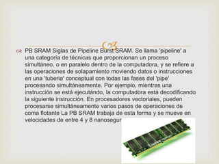  
 PB SRAM Siglas de Pipeline Burst SRAM. Se llama 'pipeline' a 
una categoría de técnicas que proporcionan un proceso 
simultáneo, o en paralelo dentro de la computadora, y se refiere a 
las operaciones de solapamiento moviendo datos o instrucciones 
en una 'tuberia' conceptual con todas las fases del 'pipe' 
procesando simultáneamente. Por ejemplo, mientras una 
instrucción se está ejecutándo, la computadora está decodificando 
la siguiente instrucción. En procesadores vectoriales, pueden 
procesarse simultáneamente varios pasos de operaciones de 
coma flotante La PB SRAM trabaja de esta forma y se mueve en 
velocidades de entre 4 y 8 nanosegundos 
 