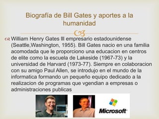 Biografía de Bill Gates y aportes a la 
humanidad 
 
 William Henry Gates lll empresario estadounidense 
(Seattle,Washington, 1955). Bill Gates nacio en una familia 
acomodada que le proporciono una educacion en centros 
de elite como la escuela de Lakeside (1967-73) y la 
universidad de Harvard (1973-77). Siempre en colaboracion 
con su amigo Paul Allen, se introdujo en el mundo de la 
informatica formando un pequeño equipo dedicado a la 
realizacion de programas que vgendian a empresas o 
administraciones publicas 
 