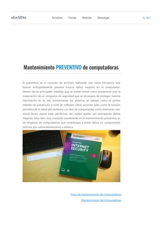 Mantenimiento PREVENTIVO de computadoras
El preventivo es el conjunto de acciones realizadas con cierta frecuencia que
buscan anticipadamente prevenir futuros daños mayores en el computador.
Dentro de las principales medidas que se suelen tomar como preventivas esta la
instauración de un programa de seguridad que se encargara de proteger nuestra
información en la red, comúnmente los  antivirus se utilizan como el primer
método de prevención a nivel de software. Otras acciones tales como la revisión
periódica de la salud del hardware con test de componentes como memorias ram,
discos duros, placas base, periféricos, etc, suelen ayudar con anticipación daños
mayores. Otro ítem muy conocido socialmente en el mantenimiento preventivo es
las limpiezas de computadores que contribuyen a evitar daños en componentes
internos por sobrecalentamiento y estática.
Tipos de mantenimiento de Computadores
Mantenimiento de Computadores
Servicios Tienda Noticias DescargasadorAlDía 807
 