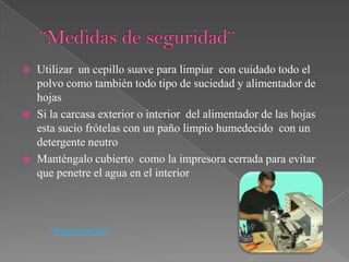   Utilizar un cepillo suave para limpiar con cuidado todo el
    polvo como también todo tipo de suciedad y alimentador de
    hojas
   Si la carcasa exterior o interior del alimentador de las hojas
    esta sucio frótelas con un paño limpio humedecido con un
    detergente neutro
   Manténgalo cubierto como la impresora cerrada para evitar
    que penetre el agua en el interior



      *Presentacion
 