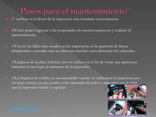    1º verificar si el driver de la impresora esta instalado correctamente

   2ªComo poder ingresar a las propiedades de nuestra impresora y realizar el
    mantenimiento.

   3ªUna de las fallas más usuales en las impresoras en la aparición de líneas
    desplazadas o movidas esto se soluciona muchas veces alineando los cabezales.

   4ºLimpieza de la placa inferior, esto se realiza con el fin de evitar que aparezcan
    manchas en las hojas al momento de la impresión.

   5ºLa limpieza de rodillos es recomendable cuando no utilizamos la impresora por
    un largo tiempo ya que pueden estar saturados de polvo o atascados por la tinta
    que la impresora tiende a expulsar.




    *Presentacion
 
