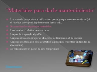    Los materia que podemos utilizar son pocos, ya que no es conveniente (ni
    el muchos casos posible) desmontar demasiado.
   Se necesitan los siguientes materiales:
   Una brocha o palatina de unos 3cm
   Un par de trapos de algodón
   Un poco de alcohol(mejor es el alcohol de limpieza o el de quemar
   Un poco de grasa con base de grafito(la podemos encontrar en tiendas de
    electrónica)
   Es conveniente un pomo de aire comprimido




*Presentacion
 