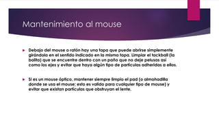 Mantenimiento al mouse
 Debajo del mouse o ratón hay una tapa que puede abrirse simplemente
girándola en el sentido indicado en la misma tapa. Limpiar el tackball (la
bolita) que se encuentre dentro con un paño que no deje pelusas así
como los ejes y evitar que haya algún tipo de partículas adheridas a ellos.
 Si es un mouse óptico, mantener siempre limpio el pad (o almohadilla
donde se usa el mouse; esto es valido para cualquier tipo de mouse) y
evitar que existan partículas que obstruyan el lente.
 