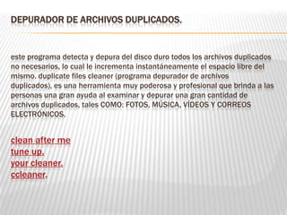 DEPURADOR DE ARCHIVOS DUPLICADOS.
este programa detecta y depura del disco duro todos los archivos duplicados
no necesarios, lo cual le incrementa instantáneamente el espacio libre del
mismo. duplicate files cleaner (programa depurador de archivos
duplicados), es una herramienta muy poderosa y profesional que brinda a las
personas una gran ayuda al examinar y depurar una gran cantidad de
archivos duplicados, tales COMO: FOTOS, MÚSICA, VÍDEOS Y CORREOS
ELECTRÓNICOS.
clean after me
tune up.
your cleaner.
ccleaner.
 