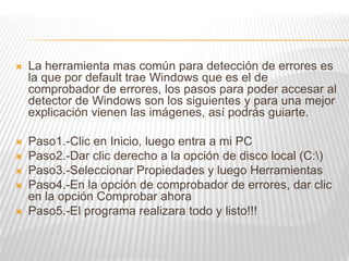  La herramienta mas común para detección de errores es
la que por default trae Windows que es el de
comprobador de errores, los pasos para poder accesar al
detector de Windows son los siguientes y para una mejor
explicación vienen las imágenes, así podrás guiarte.
 Paso1.-Clic en Inicio, luego entra a mi PC
 Paso2.-Dar clic derecho a la opción de disco local (C:)
 Paso3.-Seleccionar Propiedades y luego Herramientas
 Paso4.-En la opción de comprobador de errores, dar clic
en la opción Comprobar ahora
 Paso5.-El programa realizara todo y listo!!!
 