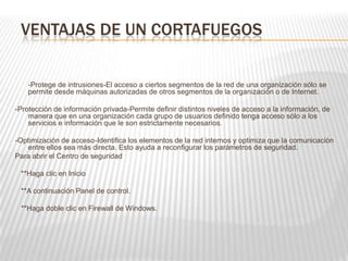 VENTAJAS DE UN CORTAFUEGOS
-Protege de intrusiones-El acceso a ciertos segmentos de la red de una organización sólo se
permite desde máquinas autorizadas de otros segmentos de la organización o de Internet.
-Protección de información privada-Permite definir distintos niveles de acceso a la información, de
manera que en una organización cada grupo de usuarios definido tenga acceso sólo a los
servicios e información que le son estrictamente necesarios.
-Optimización de acceso-Identifica los elementos de la red internos y optimiza que la comunicación
entre ellos sea más directa. Esto ayuda a reconfigurar los parámetros de seguridad.
Para abrir el Centro de seguridad
**Haga clic en Inicio
**A continuación Panel de control.
**Haga doble clic en Firewall de Windows.
 