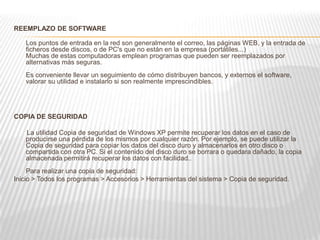 REEMPLAZO DE SOFTWARE
Los puntos de entrada en la red son generalmente el correo, las páginas WEB, y la entrada de
ficheros desde discos, o de PC's que no están en la empresa (portátiles...)
Muchas de estas computadoras emplean programas que pueden ser reemplazados por
alternativas más seguras.
Es conveniente llevar un seguimiento de cómo distribuyen bancos, y externos el software,
valorar su utilidad e instalarlo si son realmente imprescindibles.
COPIA DE SEGURIDAD
La utilidad Copia de seguridad de Windows XP permite recuperar los datos en el caso de
producirse una pérdida de los mismos por cualquier razón. Por ejemplo, se puede utilizar la
Copia de seguridad para copiar los datos del disco duro y almacenarlos en otro disco o
compartida con otra PC. Si el contenido del disco duro se borrara o quedara dañado, la copia
almacenada permitirá recuperar los datos con facilidad..
Para realizar una copia de seguridad:
Inicio > Todos los programas > Accesorios > Herramientas del sistema > Copia de seguridad.
 