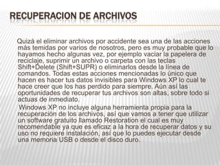 RECUPERACION DE ARCHIVOS
Quizá el eliminar archivos por accidente sea una de las acciones
más temidas por varios de nosotros, pero es muy probable que lo
hayamos hecho algunas vez, por ejemplo vaciar la papelera de
reciclaje, suprimir un archivo o carpeta con las teclas
Shift+Delete (Shift+SUPR) o eliminarlos desde la línea de
comandos. Todas estas acciones mencionadas lo único que
hacen es hacer tus datos invisibles para Windows XP lo cual te
hace creer que los has perdido para siempre. Aún así las
oportunidades de recuperar tus archivos son altas, sobre todo si
actuas de inmediato.
Windows XP no incluye alguna herramienta propia para la
recuperación de los archivos, así que vamos a tener que utilizar
un software gratuito llamado Restoration el cual es muy
recomendable ya que es eficaz a la hora de recuperar datos y su
uso no requiere instalación, así que lo puedes ejecutar desde
una memoria USB o desde el disco duro.
 