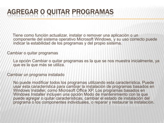 AGREGAR O QUITAR PROGRAMAS
Tiene como función actualizar, instalar o remover una aplicación o un
componente del sistema operativo Microsoft Windows, y su uso correcto puede
indicar la estabilidad de los programas y del propio sistema.
Cambiar o quitar programas
La opción Cambiar o quitar programas es la que se nos muestra inicialmente, ya
que es la que más se utiliza.
Cambiar un programa instalado
No puede modificar todos los programas utilizando esta característica. Puede
usar esta característica para cambiar la instalación de programas basados en
Windows Installer, como Microsoft Office XP. Los programas basados en
Windows Installer incluyen una opción Modo de mantenimiento con la que
puede agregar o quitar características, cambiar el estado de instalación del
programa o los componentes individuales, o reparar y restaurar la instalación.
 