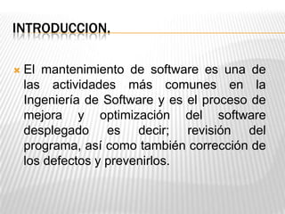 INTRODUCCION.
 El mantenimiento de software es una de
las actividades más comunes en la
Ingeniería de Software y es el proceso de
mejora y optimización del software
desplegado es decir; revisión del
programa, así como también corrección de
los defectos y prevenirlos.
 