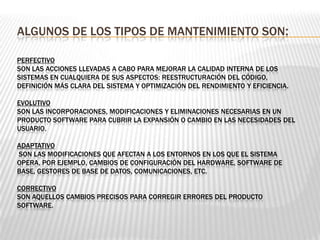 ALGUNOS DE LOS TIPOS DE MANTENIMIENTO SON:
PERFECTIVO
SON LAS ACCIONES LLEVADAS A CABO PARA MEJORAR LA CALIDAD INTERNA DE LOS
SISTEMAS EN CUALQUIERA DE SUS ASPECTOS: REESTRUCTURACIÓN DEL CÓDIGO,
DEFINICIÓN MÁS CLARA DEL SISTEMA Y OPTIMIZACIÓN DEL RENDIMIENTO Y EFICIENCIA.
EVOLUTIVO
SON LAS INCORPORACIONES, MODIFICACIONES Y ELIMINACIONES NECESARIAS EN UN
PRODUCTO SOFTWARE PARA CUBRIR LA EXPANSIÓN O CAMBIO EN LAS NECESIDADES DEL
USUARIO.
ADAPTATIVO
SON LAS MODIFICACIONES QUE AFECTAN A LOS ENTORNOS EN LOS QUE EL SISTEMA
OPERA, POR EJEMPLO, CAMBIOS DE CONFIGURACIÓN DEL HARDWARE, SOFTWARE DE
BASE, GESTORES DE BASE DE DATOS, COMUNICACIONES, ETC.
CORRECTIVO
SON AQUELLOS CAMBIOS PRECISOS PARA CORREGIR ERRORES DEL PRODUCTO
SOFTWARE.
 