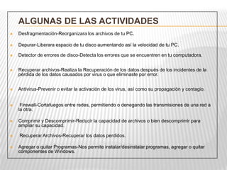 ALGUNAS DE LAS ACTIVIDADES
 Desfragmentación-Reorganizara los archivos de tu PC.
 Depurar-Liberara espacio de tu disco aumentando así la velocidad de tu PC.
 Detector de errores de disco-Detecta los errores que se encuentren en tu computadora.
 Recuperar archivos-Realiza la Recuperación de los datos después de los incidentes de la
pérdida de los datos causados por virus o que eliminaste por error.
 Antivirus-Prevenir o evitar la activación de los virus, así como su propagación y contagio.
 Firewall-Cortafuegos entre redes, permitiendo o denegando las transmisiones de una red a
la otra.
 Comprimir y Descomprimir-Reducir la capacidad de archivos o bien descomprimir para
ampliar su capacidad.
 Recuperar Archivos-Recuperar los datos perdidos.
 Agregar o quitar Programas-Nos permite instalar/desinstalar programas, agregar o quitar
componentes de Windows.
 
