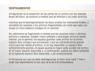 DESFRAGMENTAR
el fragmentar es la dispersión de las partes de un archivo por las distintas
áreas del disco. se produce a medida que se eliminan o se crean archivos.
mientras que la desfragmentación de disco analiza los volúmenes locales, y
consolida las carpetas y los archivos fragmentados de modo que cada uno
ocupe un único espacio contiguo en el volumen.
los volúmenes se fragmentan a medida que los usuarios crean y eliminan
archivos y carpetas, instalan nuevo software o descargan archivos desde
internet. por lo general, los equipos guardan cada archivo en el primer
espacio libre contiguo que encuentran y que es suficientemente grande
como para dar cabida al archivo. si no hay disponible un espacio libre
suficientemente grande, el equipo guarda la mayor parte posible del archivo
en el mayor espacio disponible y, a continuación, guarda los datos restantes
en el siguiente espacio libre disponible, y así sucesivamente.
la frecuencia con que se debe desfragmentar el disco será cada 7 días o
cada mes dependiendo el uso que se le de a la computadora.
 
