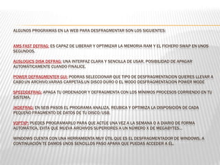 ALGUNOS PROGRAMAS EN LA WEB PARA DESFRAGMENTAR SON LOS SIGUIENTES:
AMS FAST DEFRAG: ES CAPAZ DE LIBERAR Y OPTIMIZAR LA MEMORIA RAM Y EL FICHERO SWAP EN UNOS
SEGUNDOS.
AUSLOGICS DISK DEFRAG: UNA INTERFAZ CLARA Y SENCILLA DE USAR, POSIBILIDAD DE APAGAR
AUTOMÁTICAMENTE CUANDO FINALICE.
POWER DEFRAGMENTER GUI: PODRAS SELECCIONAR QUE TIPO DE DESFRAGMENTACION QUIERES LLEVAR A
CABO:UN ARCHIVO,VARIAS CARPETAS,UN DISCO DURO O EL MODO DESFRAGMENTACION POWER MODE
SPEEDDEFRAG: APAGA TU ORDENADOR Y DEFRAGMENTA CON LOS MÍNIMOS PROCESOS CORRIENDO EN TU
SISTEMA.
JKDEFRAG: EN SEIS PASOS EL PROGRAMA ANALIZA, REUBICA Y OPTIMIZA LA DISPOSICIÓN DE CADA
PEQUEÑO FRAGMENTO DE DATOS DE TU DISCO/USB.
VOPTXP: PUEDES PROGRAMARLO PARA QUE ACTÚE UNA VEZ A LA SEMANA O A DIARIO DE FORMA
AUTOMÁTICA, EVITA QUE MUEVA ARCHIVOS SUPERIORES A UN NÚMERO X DE MEGABYTES…
WINDOWS CUENTA CON UNA HERRAMIENTA MUY ÚTIL QUE ES EL DESFRAGMENTADOR DE WINDOWS, A
CONTINUACIÓN TE DAMOS UNOS SENCILLOS PASO APARA QUE PUEDAS ACCEDER A ÉL.
 