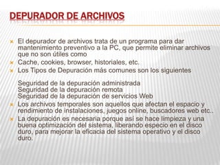 DEPURADOR DE ARCHIVOS
 El depurador de archivos trata de un programa para dar
mantenimiento preventivo a la PC, que permite eliminar archivos
que no son útiles como
 Cache, cookies, browser, historiales, etc.
 Los Tipos de Depuración más comunes son los siguientes
Seguridad de la depuración administrada
Seguridad de la depuración remota
Seguridad de la depuración de servicios Web
 Los archivos temporales son aquellos que afectan el espacio y
rendimiento de instalaciones, juegos online, buscadores web etc..
 La depuración es necesaria porque así se hace limpieza y una
buena optimización del sistema, liberando especio en el disco
duro, para mejorar la eficacia del sistema operativo y el disco
duro.
 