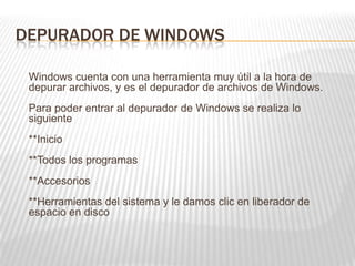 DEPURADOR DE WINDOWS
Windows cuenta con una herramienta muy útil a la hora de
depurar archivos, y es el depurador de archivos de Windows.
Para poder entrar al depurador de Windows se realiza lo
siguiente
**Inicio
**Todos los programas
**Accesorios
**Herramientas del sistema y le damos clic en liberador de
espacio en disco
 