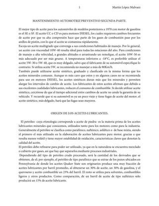 1                           Martín López Malvaez



           MANTENIMIENTO AUTOMOTRIZ PREVENTIVO SEGUNDA PARTE.

El mejor tipo de aceite para los automóviles de modelos posteriores a 1970 con motor de gasolina
es el SE o SF. El aceite CC o CD es para motores DIESEL, los cuales requieren cambios frecuentes
de aceite por que su alta compresión hace que parte de los gases de combustión pase por los
anillos de pistón, con lo que el aceite se contamina rápidamente.
Escoja un aceite multigrado que convenga a sus condiciones habituales de manejo. Por lo general,
un aceite con viscosidad 10W-40 resulta ideal para todas las estaciones del año. Para condiciones
de manejo a alta velocidad, a grandes altitudes o arrastrando un remolque, el aceite 10W-50 es
más adecuado por ser más grueso. A temperaturas inferiores a -18*C, es preferible utilizar el
aceite 5W-30 o 5W-40, que es muy delgado, salvo que el fabricante de su automóvil especifique lo
contrario. Si utiliza aceite 5W, se recomienda no manejar a más de 80Km/h.
También puede utilizarse aceite sintético, graduado y clasificado en la misma forma que los
aceites minerales comunes. Aunque es más caro que estos y en algunos casos no se recomienda
para uso en motores DIESEL, los aceites sintéticos duran más que los minerales y permiten
alargar los intervalos de cambio de aceite. Los fabricantes de estos aceites afirman que debido a
sus excelentes cualidades lubricantes, reducen el consumo de combustible. Si decide utilizar aceite
sintético, cerciórese de que el tiempo adicional entre cambios de aceite no anule la garantía de su
vehículo. Y recuerde que si su automóvil es ya un poco viejo y tiene fugas de aceite del motor, el
aceite sintético, más delgado, hará que las fugas sean mayores.



                          ORIGEN DE LOS ACEITES LUBRICANTES.

  El petróleo -cuya etimología corresponde a aceite de piedra- es la materia prima de los aceites
lubricantes minerales que conocemos, utilizados tanto para los motores como para la industria.
Generalmente el petróleo se clasifica como parafínico, nafténico, asfáltico o de base mixta, siendo
el primero el más utilizado en la elaboración de aceites lubricantes para motor, gracias a que
resulta menos volátil y tiene mayor estabilidad de oxidación, características claves que denotan la
calidad del aceite.
El petróleo debe refinarse para poder ser utilizado, ya que en la naturaleza se encuentra mezclado
o cubierto por gases, así que hay que separarlos mediante procesos industriales.
 Dependiendo del tipo de petróleo crudo procesado, será la cantidad de los derivados que se
obtienen, de el; por ejemplo, el petróleo de tipo parafínico que se extrae de los pozos ubicados en
Pennsylvania de donde los aceites Quaker State son originarios produce una muy fracción de
aceites lubricantes por barril promedio, al obtenerse un 30% de aceite, un 30% de gasolina, y el
queroseno y aceite combustible un 23% del barril. El resto se utiliza para solventes, combustibles
ligeros y otros productos. Como comparación, de un barril de aceite de tipo nafténico solo
producirá un 15% de aceite lubricante.
 