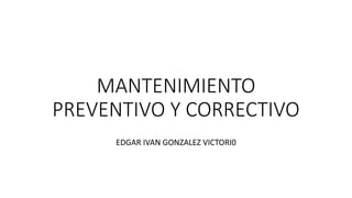 MANTENIMIENTO
PREVENTIVO Y CORRECTIVO
EDGAR IVAN GONZALEZ VICTORI0
 