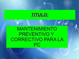 TITULO:TITULO:
MANTENIMIENTO
PREVENTIVO Y
CORRECTIVO PARA LA
PC
 
