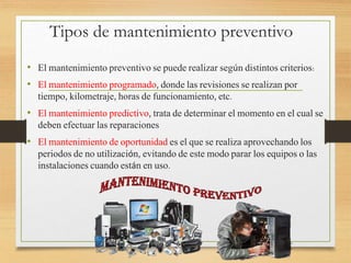 Tipos de mantenimiento preventivo
• El mantenimiento preventivo se puede realizar según distintos criterios:
• El mantenimiento programado, donde las revisiones se realizan por
tiempo, kilometraje, horas de funcionamiento, etc.
• El mantenimiento predictivo, trata de determinar el momento en el cual se
deben efectuar las reparaciones
• El mantenimiento de oportunidad es el que se realiza aprovechando los
periodos de no utilización, evitando de este modo parar los equipos o las
instalaciones cuando están en uso.
 