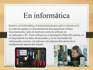 En informática
Relativo a la informática, el mantenimiento preventivo consiste en la
revisión de equipos en funcionamiento para garantizar su buen
funcionamiento, tanto de hardware como de software en
un ordenador o PC. Estos influyen en el desempeño fiable del sistema, en
la integridad de los datos almacenados y en un intercambio de
información correcta, a la máxima velocidad posible dentro de la
configuración óptima del sistema.
 