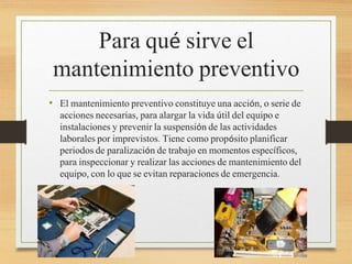 Para qué sirve el
mantenimiento preventivo
• El mantenimiento preventivo constituye una acción, o serie de
acciones necesarias, para alargar la vida útil del equipo e
instalaciones y prevenir la suspensión de las actividades
laborales por imprevistos. Tiene como propósito planificar
periodos de paralización de trabajo en momentos específicos,
para inspeccionar y realizar las acciones de mantenimiento del
equipo, con lo que se evitan reparaciones de emergencia.
 