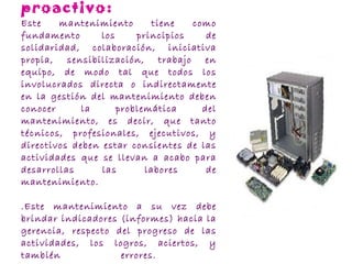 .Mantenimiento proactivo: Este mantenimiento tiene como fundamento los principios de solidaridad, colaboración, iniciativa propia, sensibilización, trabajo en equipo, de modo tal que todos los involucrados directa o indirectamente en la gestión del mantenimiento deben conocer la problemática del mantenimiento, es decir, que tanto técnicos, profesionales, ejecutivos, y directivos deben estar consientes de las actividades que se llevan a acabo para desarrollas las labores de mantenimiento.  . Este mantenimiento a su vez debe brindar indicadores (informes) hacia la gerencia, respecto del progreso de las actividades, los logros, aciertos, y también errores.  