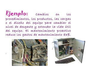 Ejemplo:   Cambios en los procedimientos, los productos, las cargas o el diseño del equipo para cambiar el nivel de desgaste y extender la vida útil del equipo. El mantenimiento proactivo reduce los gastos de mantenimiento 83%.   . 