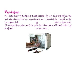 Ventajas: Al integrar a toda la organización en los trabajos de mantenimiento se consigue un resultado final más enriquecido y participativo. El concepto está unido con la idea de calidad total y mejora continua.  