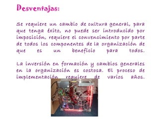 Desventajas: Se requiere un cambio de cultura general, para que tenga éxito, no puede ser introducido por imposición, requiere el convencimiento por parte de todos los componentes de la organización de que es un beneficio para todos. La inversión en formación y cambios generales en la organización es costosa. El proceso de implementación requiere de varios años. 