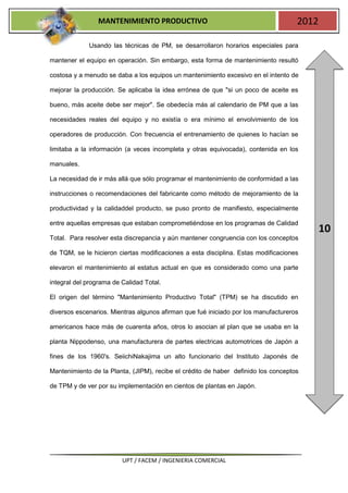 MANTENIMIENTO PRODUCTIVO                                           2012

             Usando las técnicas de PM, se desarrollaron horarios especiales para

mantener el equipo en operación. Sin embargo, esta forma de mantenimiento resultó

costosa y a menudo se daba a los equipos un mantenimiento excesivo en el intento de

mejorar la producción. Se aplicaba la idea errónea de que "si un poco de aceite es

bueno, más aceite debe ser mejor". Se obedecía más al calendario de PM que a las

necesidades reales del equipo y no existía o era mínimo el envolvimiento de los

operadores de producción. Con frecuencia el entrenamiento de quienes lo hacían se

limitaba a la información (a veces incompleta y otras equivocada), contenida en los

manuales.

La necesidad de ir más allá que sólo programar el mantenimiento de conformidad a las

instrucciones o recomendaciones del fabricante como método de mejoramiento de la

productividad y la calidaddel producto, se puso pronto de manifiesto, especialmente

entre aquellas empresas que estaban comprometiéndose en los programas de Calidad
                                                                                           10
Total. Para resolver esta discrepancia y aún mantener congruencia con los conceptos

de TQM, se le hicieron ciertas modificaciones a esta disciplina. Estas modificaciones

elevaron el mantenimiento al estatus actual en que es considerado como una parte

integral del programa de Calidad Total.

El origen del término "Mantenimiento Productivo Total" (TPM) se ha discutido en

diversos escenarios. Mientras algunos afirman que fué iniciado por los manufactureros

americanos hace más de cuarenta años, otros lo asocian al plan que se usaba en la

planta Nippodenso, una manufacturera de partes electricas automotrices de Japón a

fines de los 1960's. SeiichiNakajima un alto funcionario del Instituto Japonés de

Mantenimiento de la Planta, (JIPM), recibe el crédito de haber definido los conceptos

de TPM y de ver por su implementación en cientos de plantas en Japón.




                         UPT / FACEM / INGENIERIA COMERCIAL
 