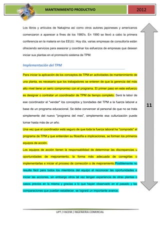 MANTENIMIENTO PRODUCTIVO                                            2012


Los libros y artículos de Nakajima así como otros autores japoneses y americanos

comenzaron a aparecer a fines de los 1980's. En 1990 se llevó a cabo la primera

conferencia en la materia en los EEUU. Hoy día, varias empresas de consultoría están

ofreciendo servicios para asesorar y coordinar los esfuerzos de empresas que desean

iniciar sus plantas en el promisorio sistema de TPM.


Implementación del TPM

Para iniciar la aplicación de los conceptos de TPM en actividades de mantenimiento de

una planta, es necesario que los trabajadores se enteren de que la gerencia del más

alto nivel tiene un serio compromiso con el programa. El primer paso en este esfuerzo

es designar o contratar un coordinador de TPM de tiempo completo. Será la labor de

ese coordinador el "vender" los conceptos y bondades del TPM a la fuerza laboral a
                                                                                           11
base de un programa educacional. Se debe convencer al personal de que no se trata

simplemente del nuevo "programa del mes", simplemente esa culturización puede

tomar hasta más de un año.

Una vez que el coordinador está seguro de que toda la fuerza laboral ha "comprado" el

programa de TPM y que entienden su filosofía e implicaciones, se forman los primeros

equipos de acción.

Los equipos de acción tienen la responsabilidad de determinar las discrepancias u

oportunidades de mejoramiento, la forma más adecuada de corregirlas o

implementarlas e iniciar el proceso de corrección o de mejoramiento.Posiblemente no

resulte fácil para todos los miembros del equipo el reconocer las oportunidades e

iniciar las acciones, sin embargo otros tal vez tengan experiencia de otras plantas o

casos previos en la misma y gracias a lo que hayan observado en el pasado y las

comparaciones que puedan establecer, se logrará un importante avance.




                         UPT / FACEM / INGENIERIA COMERCIAL
 