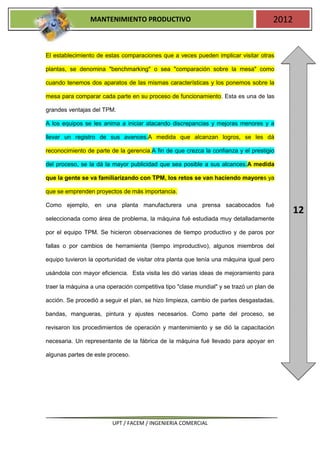 MANTENIMIENTO PRODUCTIVO                                              2012


El establecimiento de estas comparaciones que a veces pueden implicar visitar otras

plantas, se denomina "benchmarking" o sea "comparación sobre la mesa" como

cuando tenemos dos aparatos de las mismas características y los ponemos sobre la

mesa para comparar cada parte en su proceso de funcionamiento. Esta es una de las

grandes ventajas del TPM.

A los equipos se les anima a iniciar atacando discrepancias y mejoras menores y a

llevar un registro de sus avances.A medida que alcanzan logros, se les dá

reconocimiento de parte de la gerencia.A fin de que crezca la confianza y el prestigio

del proceso, se la dá la mayor publicidad que sea posible a sus alcances.A medida

que la gente se va familiarizando con TPM, los retos se van haciendo mayores ya

que se emprenden proyectos de más importancia.

Como ejemplo, en una planta manufacturera una prensa sacabocados fué
                                                                                             12
seleccionada como área de problema, la máquina fué estudiada muy detalladamente

por el equipo TPM. Se hicieron observaciones de tiempo productivo y de paros por

fallas o por cambios de herramienta (tiempo improductivo), algunos miembros del

equipo tuvieron la oportunidad de visitar otra planta que tenía una máquina igual pero

usándola con mayor eficiencia. Esta visita les dió varias ideas de mejoramiento para

traer la máquina a una operación competitiva tipo "clase mundial" y se trazó un plan de

acción. Se procedió a seguir el plan, se hizo limpieza, cambio de partes desgastadas,

bandas, mangueras, pintura y ajustes necesarios. Como parte del proceso, se

revisaron los procedimientos de operación y mantenimiento y se dió la capacitación

necesaria. Un representante de la fábrica de la máquina fué llevado para apoyar en

algunas partes de este proceso.




                         UPT / FACEM / INGENIERIA COMERCIAL
 