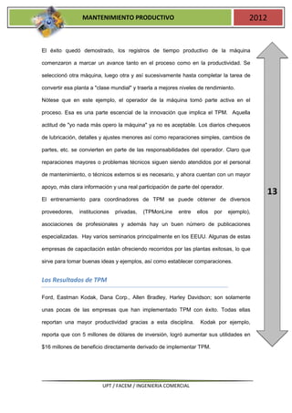 MANTENIMIENTO PRODUCTIVO                                               2012


El éxito quedó demostrado, los registros de tiempo productivo de la máquina

comenzaron a marcar un avance tanto en el proceso como en la productividad. Se

seleccionó otra máquina, luego otra y así sucesivamente hasta completar la tarea de

convertir esa planta a "clase mundial" y traerla a mejores niveles de rendimiento.

Nótese que en este ejemplo, el operador de la máquina tomó parte activa en el

proceso. Esa es una parte escencial de la innovación que implica el TPM. Aquella

actitud de "yo nada más opero la máquina" ya no es aceptable. Los diarios chequeos

de lubricación, detalles y ajustes menores así como reparaciones simples, cambios de

partes, etc. se convierten en parte de las responsabilidades del operador. Claro que

reparaciones mayores o problemas técnicos siguen siendo atendidos por el personal

de mantenimiento, o técnicos externos si es necesario, y ahora cuentan con un mayor

apoyo, más clara información y una real participación de parte del operador.
                                                                                               13
El entrenamiento para coordinadores de TPM se puede obtener de diversos

proveedores,   instituciones   privadas,   (TPMonLine     entre   ellos   por   ejemplo),

asociaciones de profesionales y además hay un buen número de publicaciones

especializadas. Hay varios seminarios principalmente en los EEUU. Algunas de estas

empresas de capacitación están ofreciendo recorridos por las plantas exitosas, lo que

sirve para tomar buenas ideas y ejemplos, así como establecer comparaciones.


Los Resultados de TPM

Ford, Eastman Kodak, Dana Corp., Allen Bradley, Harley Davidson; son solamente

unas pocas de las empresas que han implementado TPM con éxito. Todas ellas

reportan una mayor productividad gracias a esta disciplina.        Kodak por ejemplo,

reporta que con 5 millones de dólares de inversión, logró aumentar sus utilidades en

$16 millones de beneficio directamente derivado de implementar TPM.




                         UPT / FACEM / INGENIERIA COMERCIAL
 