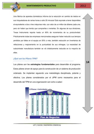 MANTENIMIENTO PRODUCTIVO                                             2012


Una fábrica de aparatos domésticos informa de la reducción en cambio de dados en

sus troqueladoras de varias horas a sólo 20 minutos! Esto equivale a tener disponibles

el equivalente a dos o tres máquinas más, con valor de un millon de dólares cada una,

pero sin haber que tenido que comprarlas o rentarlas. En algunas de sus divisiones,

Texas Instruments reporta hasta un 80% de incrementos de su productividad.

Prácticamente todas las empresas mencionadas aseguran haber reducido sus tiempos

perdidos por fallas en el equipo en 50% o más, también reducción en inventarios de

refacciones y mejoramiento en la puntualidad de sus entregas. La necesidad de

subcontratar manufactura también se vió drásticamente reducida en la mayoría de

ellas.


¿Qué son los Pilares TPM?
                                                                                            14
Los pilares son las estrategias fundamentales para desarrollar el programa.

Estos pilares sirven de apoyo para la construcción de un sistema de producción

ordenado. Se implantan siguiendo una metodología disciplinada, potente y

efectiva. Los pilares considerados por el JIPM como necesarios para el

desarrollo del TPM en una organización son ocho a saber:




                         UPT / FACEM / INGENIERIA COMERCIAL
 