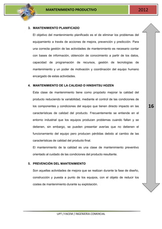 MANTENIMIENTO PRODUCTIVO                                           2012


3. MANTENIMIENTO PLANIFICADO

  El objetivo del mantenimiento planificado es el de eliminar los problemas del

  equipamiento a través de acciones de mejora, prevención y predicción. Para

  una correcta gestión de las actividades de mantenimiento es necesario contar

  con bases de información, obtención de conocimiento a partir de los datos,

  capacidad de programación de recursos, gestión de tecnologías de

  mantenimiento y un poder de motivación y coordinación del equipo humano

  encargado de estas actividades.


4. MANTENIMIENTO DE LA CALIDAD O HINSHITSU HOZEN

  Esta clase de mantenimiento tiene como propósito mejorar la calidad del

  producto reduciendo la variabilidad, mediante el control de las condiciones de

  los componentes y condiciones del equipo que tienen directo impacto en las          16
  características de calidad del producto. Frecuentemente se entiende en el

  entorno industrial que los equipos producen problemas cuando fallan y se

  detienen, sin embargo, se pueden presentar averías que no detienen el

  funcionamiento del equipo pero producen pérdidas debido al cambio de las

  características de calidad del producto final.

  El mantenimiento de la calidad es una clase de mantenimiento preventivo

  orientado al cuidado de las condiciones del producto resultante.


5. PREVENCIÓN DEL MANTENIMIENTO

  Son aquellas actividades de mejora que se realizan durante la fase de diseño,

  construcción y puesta a punto de los equipos, con el objeto de reducir los

  costes de mantenimiento durante su explotación.




                     UPT / FACEM / INGENIERIA COMERCIAL
 