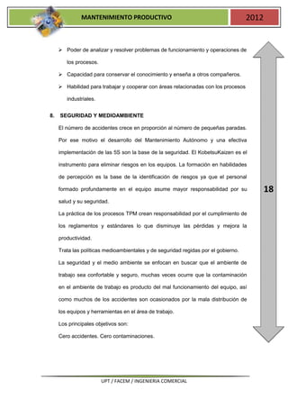 MANTENIMIENTO PRODUCTIVO                                              2012


      Poder de analizar y resolver problemas de funcionamiento y operaciones de

        los procesos.

      Capacidad para conservar el conocimiento y enseña a otros compañeros.

      Habilidad para trabajar y cooperar con áreas relacionadas con los procesos

        industriales.


8.   SEGURIDAD Y MEDIOAMBIENTE

     El número de accidentes crece en proporción al número de pequeñas paradas.

     Por ese motivo el desarrollo del Mantenimiento Autónomo y una efectiva

     implementación de las 5S son la base de la seguridad. El KobetsuKaizen es el

     instrumento para eliminar riesgos en los equipos. La formación en habilidades

     de percepción es la base de la identificación de riesgos ya que el personal

     formado profundamente en el equipo asume mayor responsabilidad por su                 18
     salud y su seguridad.

     La práctica de los procesos TPM crean responsabilidad por el cumplimiento de

     los reglamentos y estándares lo que disminuye las pérdidas y mejora la

     productividad.

     Trata las políticas medioambientales y de seguridad regidas por el gobierno.

     La seguridad y el medio ambiente se enfocan en buscar que el ambiente de

     trabajo sea confortable y seguro, muchas veces ocurre que la contaminación

     en el ambiente de trabajo es producto del mal funcionamiento del equipo, así

     como muchos de los accidentes son ocasionados por la mala distribución de

     los equipos y herramientas en el área de trabajo.

     Los principales objetivos son:

     Cero accidentes. Cero contaminaciones.




                        UPT / FACEM / INGENIERIA COMERCIAL
 
