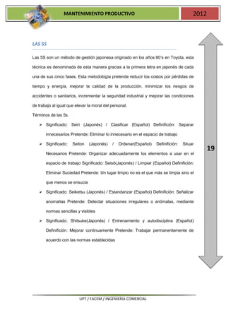 MANTENIMIENTO PRODUCTIVO                                               2012



LAS 5S

Las 5S son un método de gestión japonesa originado en los años 60’s en Toyota, esta

técnica es denominada de esta manera gracias a la primera letra en japonés de cada

una de sus cinco fases. Esta metodología pretende reducir los costos por pérdidas de

tiempo y energía, mejorar la calidad de la producción, minimizar los riesgos de

accidentes o sanitarios, incrementar la seguridad industrial y mejorar las condiciones

de trabajo al igual que elevar la moral del personal.

Términos de las 5s.

    Significado: Seiri (Japonés) / Clasificar (Español) Definifición: Separar

       innecesarios Pretende: Eliminar lo innecesario en el espacio de trabajo

    Significado:     Seiton   (Japonés)    /   Ordenar(Español)   Definifición:   Situar
                                                                                               19
       Necesarios Pretende: Organizar adecuadamente los elementos a usar en el

       espacio de trabajo Significado: Seisō(Japonés) / Limpiar (Español) Definifición:

       Eliminar Suciedad Pretende: Un lugar limpio no es el que más se limpia sino el

       que menos se ensucia

    Significado: Seiketsu (Japonés) / Estandarizar (Español) Definifición: Señalizar

       anomalías Pretende: Detectar situaciones irregulares o anómalas, mediante

       normas sencillas y visibles

    Significado: Shitsuke(Japonés) / Entrenamiento y autodisciplina (Español)

       Definifición: Mejorar continuamente Pretende: Trabajar permanentemente de

       acuerdo con las normas establecidas




                          UPT / FACEM / INGENIERIA COMERCIAL
 