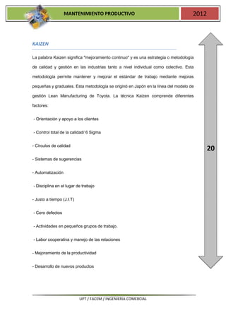 MANTENIMIENTO PRODUCTIVO                                         2012



KAIZEN

La palabra Kaizen significa "mejoramiento continuo" y es una estrategia o metodología

de calidad y gestión en las industrias tanto a nivel individual como colectivo. Esta

metodología permite mantener y mejorar el estándar de trabajo mediante mejoras

pequeñas y graduales. Esta metodología se originó en Japón en la línea del modelo de

gestión Lean Manufacturing de Toyota. La técnica Kaizen comprende diferentes

factores:


- Orientación y apoyo a los clientes


- Control total de la calidad/ 6 Sigma


- Círculos de calidad
                                                                                           20
- Sistemas de sugerencias


- Automatización


- Disciplina en el lugar de trabajo


- Justo a tiempo (J.I.T)


- Cero defectos


- Actividades en pequeños grupos de trabajo.


- Labor cooperativa y manejo de las relaciones


- Mejoramiento de la productividad


- Desarrollo de nuevos productos




                           UPT / FACEM / INGENIERIA COMERCIAL
 