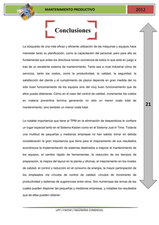 MANTENIMIENTO PRODUCTIVO                                               2012



                         Conclusiones

La búsqueda de una más eficaz y eficiente utilización de las máquinas y equipos hace

menester tanto su planificación, como la capacitación del personal, pero para ello es

fundamental que antes los directivos tomen conciencia de todos lo que está en juego a

tras de un excelente sistema de mantenimiento. Tanto sea a nivel industrial cómo de

servicios, tanto los costos, como la productividad, la calidad, la seguridad, la

satisfacción del cliente y el cumplimiento de plazos depende en gran medida del no

sólo buen funcionamiento de los equipos sino del muy buen funcionamiento que de

ellos pueda obtenerse. Cómo en el caso del control de calidad, incrementar los costos

en materia preventiva termina generando no sólo un menor coste total de

mantenimiento, sino también un menor coste total.
                                                                                               21

La notable importancia que tiene el TPM en la eliminación de desperdicios le confiere

un lugar especial tanto en el Sistema Kaizen como en el Sistema Just in Time. Todavía

una multitud de pequeñas y medianas empresas no han sabido tomar en debida

consideración la gran importancia que tiene para el mejoramiento de sus resultados

económicos la implementación de sistemas destinados a mejorar el mantenimiento de

los equipos, el cambio rápido de herramientas, la reducción de los tiempos de

preparación, la mejora del layout en la planta y oficinas, el mejoramiento en los niveles

de calidad, el control y reducción en el consumo de energía, la mayor participación de

los empleados vía círculos de control de calidad, círculos de incremento de

productividad y sistemas de sugerencias entre otros. Son numerosas las armas de las

cuales pueden disponer las pequeñas y medianas empresas, y notables los resultados

que de ellas pueden obtener.




                         UPT / FACEM / INGENIERIA COMERCIAL
 