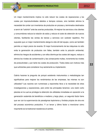 MANTENIMIENTO PRODUCTIVO                                                2012


Un mejor mantenimiento implica no sólo reducir los costes de reparaciones y los

costes por improductividades debidos a tiempos ociosos, sino también elimina la

necesidad de contar con inventarios de productos en proceso y terminados destinados

a servir de "colchón" ante las averías producidas. Al mejorar los servicios a los clientes

y consumidores reduce la rotación de estos y reduce el coste de obtención de nuevos

clientes, facilitando las ventas de bienes y servicios con carácter repetitivo. Por

supuesto que un mejor mantenimiento alarga la vida útil del equipo, como así también

permite un mejor precio de reventa. El mejor funcionamiento de las máquinas no sólo

evita la generación de productos con fallas, también evita la polución ambiental,

elimina los riesgos de accidentes y con ellos disminuye los costes del seguro, reduce o

elimina los niveles de contaminación y las consecuente multas, incrementa los niveles

de productividad, y por tanto los costes de producción. Todos éstos son motivos más
                                                                                                22
que suficientes para considerar muy seriamente su implantación.



Cabría hacerse la pregunta de porqué existiendo instrumentos o metodologías tan

significativas para mejorar los rendimientos de las empresas, las mismas no son

utilizadas? Las razones son numerosas y exponerlas lleva a la necesidad de otras

investigaciones y exposiciones, pero entre las principales tenemos: una visión corto

placista en la cual se privilegia la obtención de utilidades inmediatas en oposición a la

generación sostenida de beneficios a mediano y largo plazo, un segundo factor tiene

que ver con la supervivencia de paradigmas taylorianos y fordista propios de otra era

del proceso económico productivo. Y un tercer y último factor a mencionar cómo

importante es la tradicional resistencia al cambio.




                          UPT / FACEM / INGENIERIA COMERCIAL
 