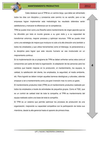 MANTENIMIENTO PRODUCTIVO                                            2012

             Cabe destacar que el TPM es un camino largo, que debe ser alimentado

todos los días con disciplina y constancia este camino no es sencillo, pero si las

empresas logran implementar esta metodología los resultado obtenidos serán

satisfactorios y marcaran la diferencia con la competencia.

TPM se puede mirar como una filosofía sobre mantenimiento de origen japonés que se

ha difundido por todo el mundo gracias a su gran éxito y a su capacidad de

transformar entornos, mejorar procesos y optimizar recursos. TPM se puede mirar

como una estrategia de mejora que involucra no solo a la alta dirección sino también a

todos los empleados y que utiliza herramientas como el liderazgo, la perseverancia y

la disciplina para lograr que este recurso humano se vea involucrado en un

mejoramiento continuo.

En la implementación de un programa de TPM se deben enfrentar varios retos como el

compromiso por parte de toda la organización, la adaptación de las personas para los
                                                                                            4
cambios que traerán mejoras en la producción, el mantenimiento, los equipos, la

calidad, la satisfacción del cliente, los empleados, la seguridad, el medio ambiente,

etc. Para lograrlo se deben romper aquellas barreras ideológicas y culturales, además

empezar a ver a mantenimiento como una gran inversión mas no como un gasto.

El mantenimiento productivo total (TPM) es el mantenimiento productivo realizado por

todos los empleados a través de actividades de pequeños grupos. Como el TQC, que

es un control de calidad total de toda la compañía, el TPM es mantenimiento del

equipo realizado sobre una base de toda la compañía.

El TPM es un sistema que permite optimizar los procesos de producción de una

organización, mejorando su capacidad competitiva con la participación de todos sus

miembros, desde la alta gerencia hasta el operario de primera línea.




                         UPT / FACEM / INGENIERIA COMERCIAL
 