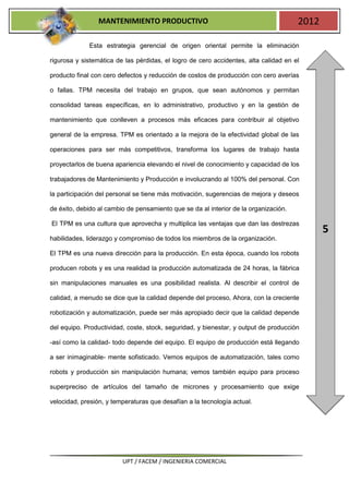 MANTENIMIENTO PRODUCTIVO                                             2012

             Esta estrategia gerencial de origen oriental permite la eliminación

rigurosa y sistemática de las pérdidas, el logro de cero accidentes, alta calidad en el

producto final con cero defectos y reducción de costos de producción con cero averías

o fallas. TPM necesita del trabajo en grupos, que sean autónomos y permitan

consolidad tareas específicas, en lo administrativo, productivo y en la gestión de

mantenimiento que conlleven a procesos más eficaces para contribuir al objetivo

general de la empresa. TPM es orientado a la mejora de la efectividad global de las

operaciones para ser más competitivos, transforma los lugares de trabajo hasta

proyectarlos de buena apariencia elevando el nivel de conocimiento y capacidad de los

trabajadores de Mantenimiento y Producción e involucrando al 100% del personal. Con

la participación del personal se tiene más motivación, sugerencias de mejora y deseos

de éxito, debido al cambio de pensamiento que se da al interior de la organización.

El TPM es una cultura que aprovecha y multiplica las ventajas que dan las destrezas
                                                                                             5
habilidades, liderazgo y compromiso de todos los miembros de la organización.

El TPM es una nueva dirección para la producción. En esta época, cuando los robots

producen robots y es una realidad la producción automatizada de 24 horas, la fábrica

sin manipulaciones manuales es una posibilidad realista. Al describir el control de

calidad, a menudo se dice que la calidad depende del proceso, Ahora, con la creciente

robotización y automatización, puede ser más apropiado decir que la calidad depende

del equipo. Productividad, coste, stock, seguridad, y bienestar, y output de producción

-así como la calidad- todo depende del equipo. El equipo de producción está llegando

a ser inimaginable- mente sofisticado. Vemos equipos de automatización, tales como

robots y producción sin manipulación humana; vemos también equipo para proceso

superpreciso de artículos del tamaño de micrones y procesamiento que exige

velocidad, presión, y temperaturas que desafían a la tecnología actual.




                         UPT / FACEM / INGENIERIA COMERCIAL
 
