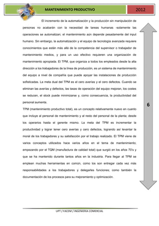 MANTENIMIENTO PRODUCTIVO                                             2012

              El incremento de la automatización y la producción sin manipulación de

personas no acabarán con la necesidad de tareas humanas -solamente las

operaciones se automatizan; el mantenimiento aún depende pesadamente del input

humano. Sin embargo, la automatización y el equipo de tecnología avanzada requiere

conocimientos que están más allá de la competencia del supervisor o trabajador de

mantenimiento medios, y para un uso efectivo requieren una organización de

mantenimiento apropiada. El TPM, que organiza a todos los empleados desde la alta

dirección a los trabajadores de la línea de producción, es un sistema de mantenimiento

del equipo a nivel de compañía que puede apoyar las instalaciones de producción

sofisticadas. La meta dual del TPM es el cero averías y el cero defectos. Cuando se

eliminan las averías y defectos, las tasas de operación del equipo mejoran, los costes

se reducen, el stock puede minimizarse y, como consecuencia, la productividad del

personal aumenta.
                                                                                            6
TPM (mantenimiento productivo total), es un concepto relativamente nuevo en cuanto

que incluye al personal de mantenimiento y al resto del personal de la planta; desde

los operarios hasta el gerente mismo. La meta del TPM es incrementar la

productividad y lograr tener cero averías y cero defectos, logrando así levantar la

moral de los trabajadores y su satisfacción por el trabajo realizado. El TPM viene de

varios conceptos utilizados hace varios años en el tema de mantenimiento;

empezando por el TQM (manufactura de calidad total) que surgió en los años 70’s y

que se ha mantenido durante tantos años en la industria. Para llegar al TPM se

emplean muchas herramientas en común, como los son entregar cada vez más

responsabilidades a los trabajadores y delegarles funciones; como también la

documentación de los procesos para su mejoramiento y optimización.




                         UPT / FACEM / INGENIERIA COMERCIAL
 