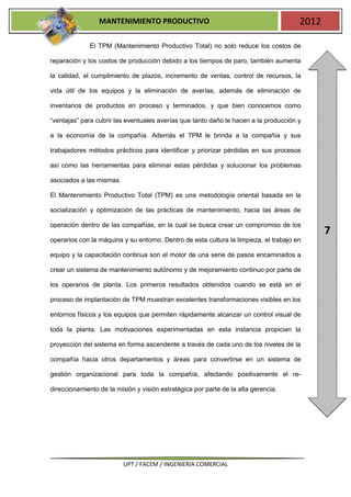 MANTENIMIENTO PRODUCTIVO                                              2012

              El TPM (Mantenimiento Productivo Total) no solo reduce los costos de

reparación y los costos de producción debido a los tiempos de paro, también aumenta

la calidad, el cumplimiento de plazos, incremento de ventas, control de recursos, la

vida útil de los equipos y la eliminación de averías, además de eliminación de

inventarios de productos en proceso y terminados, y que bien conocemos como

“ventajas” para cubrir las eventuales averías que tanto daño le hacen a la producción y

a la economía de la compañía. Además el TPM le brinda a la compañía y sus

trabajadores métodos prácticos para identificar y priorizar pérdidas en sus procesos

así como las herramientas para eliminar estas pérdidas y solucionar los problemas

asociados a las mismas.

El Mantenimiento Productivo Total (TPM) es una metodología oriental basada en la

socialización y optimización de las prácticas de mantenimiento, hacia las áreas de

operación dentro de las compañías, en la cual se busca crear un compromiso de los
                                                                                              7
operarios con la máquina y su entorno. Dentro de esta cultura la limpieza, el trabajo en

equipo y la capacitación continua son el motor de una serie de pasos encaminados a

crear un sistema de mantenimiento autónomo y de mejoramiento continuo por parte de

los operarios de planta. Los primeros resultados obtenidos cuando se está en el

proceso de implantación de TPM muestran excelentes transformaciones visibles en los

entornos físicos y los equipos que permiten rápidamente alcanzar un control visual de

toda la planta. Las motivaciones experimentadas en esta instancia propician la

proyección del sistema en forma ascendente a través de cada uno de los niveles de la

compañía hacia otros departamentos y áreas para convertirse en un sistema de

gestión organizacional para toda la compañía, afectando positivamente el re-

direccionamiento de la misión y visión estratégica por parte de la alta gerencia.




                          UPT / FACEM / INGENIERIA COMERCIAL
 