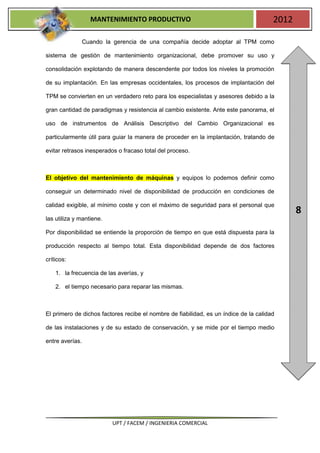 MANTENIMIENTO PRODUCTIVO                                            2012

                 Cuando la gerencia de una compañía decide adoptar al TPM como

sistema de gestión de mantenimiento organizacional, debe promover su uso y

consolidación explotando de manera descendente por todos los niveles la promoción

de su implantación. En las empresas occidentales, los procesos de implantación del

TPM se convierten en un verdadero reto para los especialistas y asesores debido a la

gran cantidad de paradigmas y resistencia al cambio existente. Ante este panorama, el

uso de instrumentos de Análisis Descriptivo del Cambio Organizacional es

particularmente útil para guiar la manera de proceder en la implantación, tratando de

evitar retrasos inesperados o fracaso total del proceso.



El objetivo del mantenimiento de máquinas y equipos lo podemos definir como

conseguir un determinado nivel de disponibilidad de producción en condiciones de

calidad exigible, al mínimo coste y con el máximo de seguridad para el personal que
                                                                                              8
las utiliza y mantiene.

Por disponibilidad se entiende la proporción de tiempo en que está dispuesta para la

producción respecto al tiempo total. Esta disponibilidad depende de dos factores

críticos:

    1. la frecuencia de las averías, y

    2. el tiempo necesario para reparar las mismas.



El primero de dichos factores recibe el nombre de fiabilidad, es un índice de la calidad

de las instalaciones y de su estado de conservación, y se mide por el tiempo medio

entre averías.




                          UPT / FACEM / INGENIERIA COMERCIAL
 